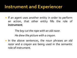  If an agent uses another entity in order to perform
an action, that other entity fills the role of
instrument.
The boy cut the rope with an old razor.
He drew the picture with a crayon.
 In the above sentences, the noun phrases an old
razor and a crayon are being used in the semantic
role of instrument.
 