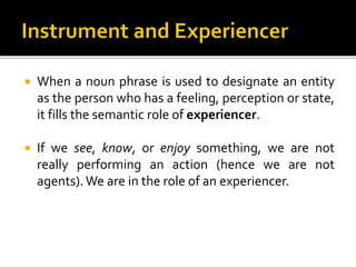  When a noun phrase is used to designate an entity
as the person who has a feeling, perception or state,
it fills the semantic role of experiencer.
 If we see, know, or enjoy something, we are not
really performing an action (hence we are not
agents). We are in the role of an experiencer.
 