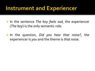  In the sentence The boy feels sad, the experiencer
(The boy) is the only semantic role.
 In the question, Did you hear that noise?, the
experiencer is you and the theme is that noise.
 