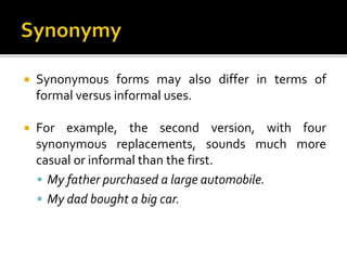  Synonymous forms may also differ in terms of
formal versus informal uses.
 For example, the second version, with four
synonymous replacements, sounds much more
casual or informal than the first.
 My father purchased a large automobile.
 My dad bought a big car.
 