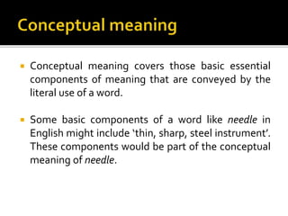  Conceptual meaning covers those basic essential
components of meaning that are conveyed by the
literal use of a word.
 Some basic components of a word like needle in
English might include ‘thin, sharp, steel instrument’.
These components would be part of the conceptual
meaning of needle.
 
