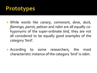  While words like canary, cormorant, dove, duck,
flamingo, parrot, pelican and robin are all equally co-
hyponyms of the super-ordinate bird, they are not
all considered to be equally good examples of the
category ‘bird’.
 According to some researchers, the most
characteristic instance of the category ‘bird’ is robin.
 