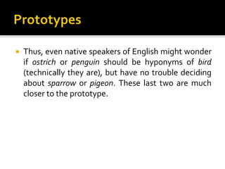  Thus, even native speakers of English might wonder
if ostrich or penguin should be hyponyms of bird
(technically they are), but have no trouble deciding
about sparrow or pigeon. These last two are much
closer to the prototype.
 