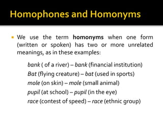  We use the term homonyms when one form
(written or spoken) has two or more unrelated
meanings, as in these examples:
bank ( of a river) – bank (financial institution)
Bat (flying creature) – bat (used in sports)
mole (on skin) – mole (small animal)
pupil (at school) – pupil (in the eye)
race (contest of speed) – race (ethnic group)
 