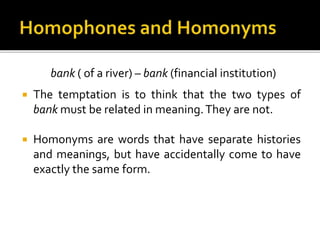 bank ( of a river) – bank (financial institution)
 The temptation is to think that the two types of
bank must be related in meaning.They are not.
 Homonyms are words that have separate histories
and meanings, but have accidentally come to have
exactly the same form.
 