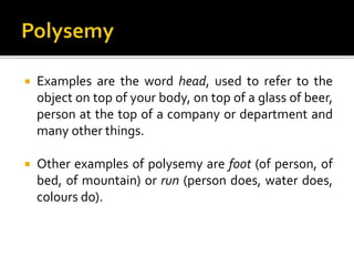  Examples are the word head, used to refer to the
object on top of your body, on top of a glass of beer,
person at the top of a company or department and
many other things.
 Other examples of polysemy are foot (of person, of
bed, of mountain) or run (person does, water does,
colours do).
 
