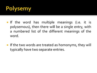  If the word has multiple meanings (i.e. it is
polysemous), then there will be a single entry, with
a numbered list of the different meanings of the
word.
 If the two words are treated as homonyms, they will
typically have two separate entries.
 