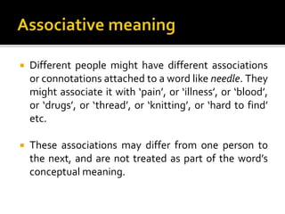  Different people might have different associations
or connotations attached to a word like needle. They
might associate it with ‘pain’, or ‘illness’, or ‘blood’,
or ‘drugs’, or ‘thread’, or ‘knitting’, or ‘hard to find’
etc.
 These associations may differ from one person to
the next, and are not treated as part of the word’s
conceptual meaning.
 