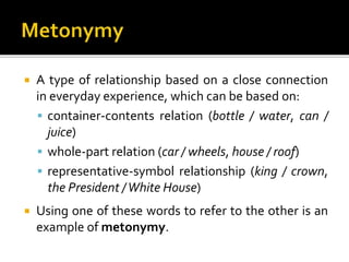  A type of relationship based on a close connection
in everyday experience, which can be based on:
 container-contents relation (bottle / water, can /
juice)
 whole-part relation (car / wheels, house / roof)
 representative-symbol relationship (king / crown,
the President /White House)
 Using one of these words to refer to the other is an
example of metonymy.
 