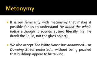  It is our familiarity with metonymy that makes it
possible for us to understand He drank the whole
bottle although it sounds absurd literally (i.e. he
drank the liquid, not the glass object).
 We also accept The White House has announced… or
Downing Street protested… without being puzzled
that buildings appear to be talking.
 