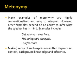  Many examples of metonymy are highly
conventionalized and easy to interpret. However,
other examples depend on an ability to infer what
the speaker has in mind. Examples include:
Get your butt over here.
The strings are too quiet.
I prefer cable.
 Making sense of such expressions often depends on
context, background knowledge and inference.
 
