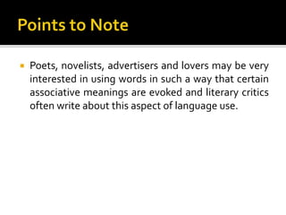  Poets, novelists, advertisers and lovers may be very
interested in using words in such a way that certain
associative meanings are evoked and literary critics
often write about this aspect of language use.
 
