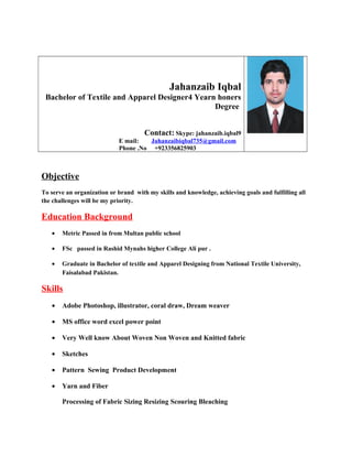 Jahanzaib Iqbal
Bachelor of Textile and Apparel Designer4 Yearn honers
Degree
Contact: Skype: jahanzaib.iqbal9
E mail: Jahanzaibiqbal735@gmail.com
Phone .No +923356825903
Objective
To serve an organization or brand with my skills and knowledge, achieving goals and fulfilling all
the challenges will be my priority.
Education Background
• Metric Passed in from Multan public school
• FSc passed in Rashid Mynahs higher College Ali pur .
• Graduate in Bachelor of textile and Apparel Designing from National Textile University,
Faisalabad Pakistan.
Skills
• Adobe Photoshop, illustrator, coral draw, Dream weaver
• MS office word excel power point
• Very Well know About Woven Non Woven and Knitted fabric
• Sketches
• Pattern Sewing Product Development
• Yarn and Fiber
Processing of Fabric Sizing Resizing Scouring Bleaching
 