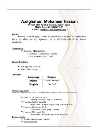 A.elghafour Mohamed Hassan
10 Fath Allah Ali St, Elhoria St, Maady, Cairo
Mobile No.: (+2) 01023774337
E-mail: tatak2011.mm @gmail.com
DDeeaarr SSiirr,,
Seeking a challenging career in professional respectful organization
where my skills and my experience can be efficiently utilized and further
developed.
QQuuaalliiffiiccaattiioonn::
 ResourceManagement.
oTechnical Commercial Institute
o Date of Graduation : 2007
CCoouurrsseess && TTrraaiinniinngg::
 Fire fighting courses.
 Frist AID courses.
LLaanngguuaaggeess::
LLaanngguuaaggee DDeeggrreeee
Arabic Mother Tongue
English Not Bad
PPrreevviioouuss EExxppeerriieennccee::
Job history had been written in a descending order fromthe most recent to the oldest one
 From Jan 2012 till Apr 2015 .
oDrilling technician at rig 92 Wetherford.
 From Nov2010 till Des2012 .
ofrount office maneger Eugenie ship in floating hotel
 From jan 2006 till sep 2010.
oAccountant at iwan group Company
 From jan 2005 – des 2006.
oReceptionist at Magrabi Agriculture Company
CCoommppuutteerr SSkkiillllss::
 Good knowledge in using computer..
 Operating system
 