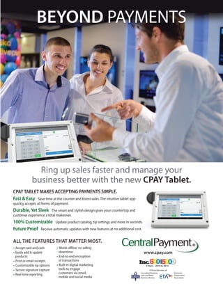 BEYOND PAYMENTS 
Ring up sales faster and manage your 
business better with the new CPAY Tablet. 
ALL THE FEATURES THAT M ATTER M O ST. 
– Accept card and cash 
– Easily add & update 
products 
– Print or email receipts 
– Customizable tip options 
– Secure signature capture 
– Real-time reporting 
–Works offline: no selling 
downtime 
– End-to-end encryption 
of transactions 
– Built-in digital marketing 
tools to engage 
customers via email, 
mobile and social media 
A Proud Member of: 
Accredited Business 
with the Better 
Business Bureau 
Electronic 
Transactions 
Association 
www.cpay.com 
55 Y Yeeaarrss ––––– 22001100 ttoo 2 2001144 
CPAY TABLET MAKES ACCEPTING PAYMENTS SIMPLE. 
Fast & Easy Save time at the counter and boost sales. The intuitive tablet app 
quickly accepts all forms of payment. 
Durable, Yet Sleek The smart and stylish design gives your countertop and 
customer experience a total makeover. 
100% Customizable Update product catalog, tip settings and more in seconds. 
Future Proof Receive automatic updates with new features at no additional cost. 

