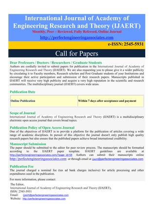 International Journal of Academy of
Engineering Research and Theory (IJAERT)
Monthly, Peer – Reviewed, Fully Refereed, Online Journal
http://perfectengineeringassociates.com
e-ISSN:2545-5931
Call for Papers
Dear Professors / Doctors / Researchers / Graduate Students
Authors are cordially invited to submit papers for publication in the International Journal of Academy of
Engineering Research and Theory (IJAERT). We are also requesting you to please give it a wider publicity
by circulating it to Faculty members, Research scholars and Post Graduate students of your Institutions and
encourage their active participation and submission of their research papers. Manuscripts published in
IJAERT will receive very high publicity and acquire a very high reputation in the scientific and research
communities. The multidisciplinary journal (IJAERT) covers wide areas.
Publication Date
Online Publication Within 7 days after acceptance and payment
Scope of Journal
International Journal of Academy of Engineering Research and Theory (IJAERT) is a multidisciplinary
electronic open access journal that covers broad topics.
Publication Policy of Open Access Journal
One of the objectives of IJAERT is to provide a platform for the publication of articles covering a wide
range of academic disciplines. In pursuit of this objective the journal doesn't only publish high quality
research papers but also ensure that the published papers achieve broad international credibility.
Manuscript Submission
The paper should be submitted to the editor for peer review process. The manuscripts should be formatted
according to the IJAERT paper template. IJAERT guidelines are available at
http://perfectengineeringassociates.com/?page_id=59 Authors can submit their manuscripts online
http://perfectengineeringassociates.com or through email at ijaert@perfectengineeringassociates.com
Publication Fee
The journal charged a nominal fee (tax ad bank charges inclusive) for article processing and other
expenditures used in the publication.
For more information, please contact:
The Editor,
International Journal of Academy of Engineering Research and Theory (IJAERT),
ISSN: 2545-5931
Email: ijaert@perfectengineeringassociates.com
Website: http://perfectengineeringassociates.com
 