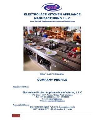 ELECTROLACE KITCHEN APPLIANCE
MANUFACTURING L.L.C
Food Service Equipment & Custom Steel Fabrication
INDIA * U A E * SRI LANKA
COMPANY PROFILE
Registered Office:
Electrolace Kitchen Appliance Manufacturing L.L.C
PO Box: 14597, Ajman, United Arab Emirates
Tel: +971 6 7433062 Fax: +971 6 7433063
E-mail: elaice12@eim.ae
Website: www.electrolace.com
Associate Offices:
IKAT KITCHEN INDIA PVT. LTD, Coimbatore, India
IKAT LANKA PVT. LTD, Colombo, Sri Lanka
1
 
