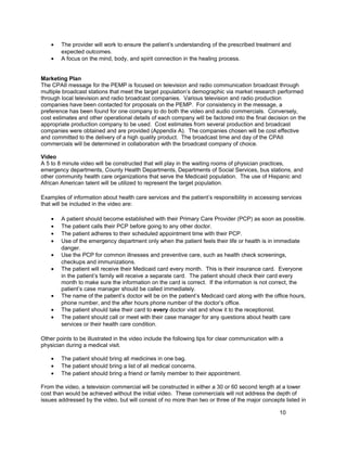 • The provider will work to ensure the patient’s understanding of the prescribed treatment and
expected outcomes.
• A focus on the mind, body, and spirit connection in the healing process.
Marketing Plan
The CPAII message for the PEMP is focused on television and radio communication broadcast through
multiple broadcast stations that meet the target population’s demographic via market research performed
through local television and radio broadcast companies. Various television and radio production
companies have been contacted for proposals on the PEMP. For consistency in the message, a
preference has been found for one company to do both the video and audio commercials. Conversely,
cost estimates and other operational details of each company will be factored into the final decision on the
appropriate production company to be used. Cost estimates from several production and broadcast
companies were obtained and are provided (Appendix A). The companies chosen will be cost effective
and committed to the delivery of a high quality product. The broadcast time and day of the CPAII
commercials will be determined in collaboration with the broadcast company of choice.
Video
A 5 to 8 minute video will be constructed that will play in the waiting rooms of physician practices,
emergency departments, County Health Departments, Departments of Social Services, bus stations, and
other community health care organizations that serve the Medicaid population. The use of Hispanic and
African American talent will be utilized to represent the target population.
Examples of information about health care services and the patient’s responsibility in accessing services
that will be included in the video are:
• A patient should become established with their Primary Care Provider (PCP) as soon as possible.
• The patient calls their PCP before going to any other doctor.
• The patient adheres to their scheduled appointment time with their PCP.
• Use of the emergency department only when the patient feels their life or health is in immediate
danger.
• Use the PCP for common illnesses and preventive care, such as health check screenings,
checkups and immunizations.
• The patient will receive their Medicaid card every month. This is their insurance card. Everyone
in the patient’s family will receive a separate card. The patient should check their card every
month to make sure the information on the card is correct. If the information is not correct, the
patient’s case manager should be called immediately.
• The name of the patient’s doctor will be on the patient’s Medicaid card along with the office hours,
phone number, and the after hours phone number of the doctor’s office.
• The patient should take their card to every doctor visit and show it to the receptionist.
• The patient should call or meet with their case manager for any questions about health care
services or their health care condition.
Other points to be illustrated in the video include the following tips for clear communication with a
physician during a medical visit.
• The patient should bring all medicines in one bag.
• The patient should bring a list of all medical concerns.
• The patient should bring a friend or family member to their appointment.
From the video, a television commercial will be constructed in either a 30 or 60 second length at a lower
cost than would be achieved without the initial video. These commercials will not address the depth of
issues addressed by the video, but will consist of no more than two or three of the major concepts listed in
10
 