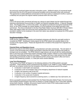 the previously mentioned patient education information points. Additional options of commercial length
that evolve from the 30 or 60 second commercial foundation will be discussed further with producers.
The opportunity to create additional commercials for the future exists (in subsequent months or years) at
a relatively low cost given the original material contained within the initial video.
Audio
A 30 or 60 second radio commercial will serve as a device to reach deeper into the market through less
expensive advertisement buys provided on English and Spanish language stations. A Spanish language
show, “The Peoples Clinic, La clinica del pueblo”, has agreed to provide time during the broadcast of the
show, for the CPAII message via a guest speaker or by the broadcast of the patient education radio
commercial. The show is broadcast on the Que Pasa Radio Station found at 1380 AM in Winston-Salem.
Other radio stations within the community have indicated that a link to the CPAII website would be
provided in addition to the broadcast in the event their station was selected to broadcast the CPAII patient
education message.
Implementation Plan
CPAII and the collaborating production and broadcast companies will utilize the next eight months to
complete the PEMP. Subsequent media projects for the CPAII network are possible based on the
success of the original project. Please see Appendix B for a timeline of the project from origination to
completion.
Potential Risks and Regulatory Issues
Minimal risk exists for the CPAII network in using television and radio commercials. The only factor of
concern is the terminology that is legally appropriate to describe the health conditions that qualify as
emergent and non-emergent. The CPAII network’s legal advisors will consult with the media production
team on the final script content that contains emergent health condition material to avoid medical liability
issues that could otherwise result from the project. The patient will have a clear picture from the video
and resulting commercials of when to seek treatment at their primary care doctor’s office and how to
identify a life threatening condition, i.e. chest pain and/or severe bleeding.
Long Term Development
The success of the PEMP will depend on the following statistics of the CPAII pediatric and adult
population. These statistics will be compared from the present or pre- PEMP to a post- PEMP phase that
will cover six to twelve months from the completion of the 90 day broadcast period of the project.
• A reduction in total health care expenses
• A reduction in the non-emergent visits to the emergency department of network hospitals
• A higher visit frequency rate at the PCP
• A reduction in the number of inpatient hospital admissions
• A reduction in the acuity level of patients
• A higher frequency rate of preventive screening exams, i.e. diabetic eye, foot, lipid exams, etc.
Once a successful outcome is demonstrated from the Patient Education Media Project, the Community
Care of North Carolina Program may have an interest in a similar project for one or more other networks
across North Carolina. Similarly, the pursuit of grant funds for future CPAII media projects would be
probable for the benefit of Medicaid recipients.
11
 