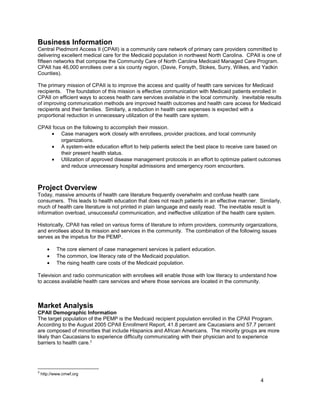 Business Information
Central Piedmont Access II (CPAII) is a community care network of primary care providers committed to
delivering excellent medical care for the Medicaid population in northwest North Carolina. CPAII is one of
fifteen networks that compose the Community Care of North Carolina Medicaid Managed Care Program.
CPAII has 46,000 enrollees over a six county region, (Davie, Forsyth, Stokes, Surry, Wilkes, and Yadkin
Counties).
The primary mission of CPAII is to improve the access and quality of health care services for Medicaid
recipients. The foundation of this mission is effective communication with Medicaid patients enrolled in
CPAII on efficient ways to access health care services available in the local community. Inevitable results
of improving communication methods are improved health outcomes and health care access for Medicaid
recipients and their families. Similarly, a reduction in health care expenses is expected with a
proportional reduction in unnecessary utilization of the health care system.
CPAII focus on the following to accomplish their mission.
• Case managers work closely with enrollees, provider practices, and local community
organizations.
• A system-wide education effort to help patients select the best place to receive care based on
their present health status.
• Utilization of approved disease management protocols in an effort to optimize patient outcomes
and reduce unnecessary hospital admissions and emergency room encounters.
Project Overview
Today, massive amounts of health care literature frequently overwhelm and confuse health care
consumers. This leads to health education that does not reach patients in an effective manner. Similarly,
much of health care literature is not printed in plain language and easily read. The inevitable result is
information overload, unsuccessful communication, and ineffective utilization of the health care system.
Historically, CPAII has relied on various forms of literature to inform providers, community organizations,
and enrollees about its mission and services in the community. The combination of the following issues
serves as the impetus for the PEMP.
• The core element of case management services is patient education.
• The common, low literacy rate of the Medicaid population.
• The rising health care costs of the Medicaid population.
Television and radio communication with enrollees will enable those with low literacy to understand how
to access available health care services and where those services are located in the community.
Market Analysis
CPAII Demographic Information
The target population of the PEMP is the Medicaid recipient population enrolled in the CPAII Program.
According to the August 2005 CPAII Enrollment Report, 41.8 percent are Caucasians and 57.7 percent
are composed of minorities that include Hispanics and African Americans. The minority groups are more
likely than Caucasians to experience difficulty communicating with their physician and to experience
barriers to health care.3
3
http://www.cmwf.org
4
 