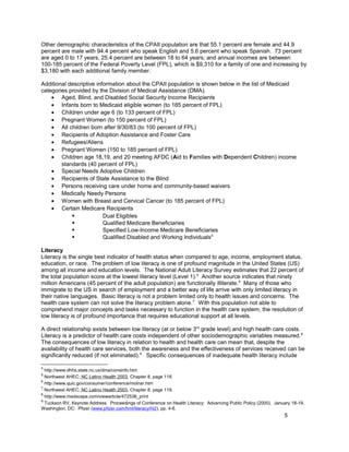 Other demographic characteristics of the CPAII population are that 55.1 percent are female and 44.9
percent are male with 94.4 percent who speak English and 5.6 percent who speak Spanish. 73 percent
are aged 0 to 17 years, 25.4 percent are between 18 to 64 years; and annual incomes are between
100-185 percent of the Federal Poverty Level (FPL), which is $9,310 for a family of one and increasing by
$3,180 with each additional family member.
Additional descriptive information about the CPAII population is shown below in the list of Medicaid
categories provided by the Division of Medical Assistance (DMA).
• Aged, Blind, and Disabled Social Security Income Recipients
• Infants born to Medicaid eligible women (to 185 percent of FPL)
• Children under age 6 (to 133 percent of FPL)
• Pregnant Women (to 150 percent of FPL)
• All children born after 9/30/83 (to 100 percent of FPL)
• Recipients of Adoption Assistance and Foster Care
• Refugees/Aliens
• Pregnant Women (150 to 185 percent of FPL)
• Children age 18,19, and 20 meeting AFDC (Aid to Families with Dependent Children) income
standards (40 percent of FPL)
• Special Needs Adoptive Children
• Recipients of State Assistance to the Blind
• Persons receiving care under home and community-based waivers
• Medically Needy Persons
• Women with Breast and Cervical Cancer (to 185 percent of FPL)
• Certain Medicare Recipients
 Dual Eligibles
 Qualified Medicare Beneficiaries
 Specified Low-Income Medicare Beneficiaries
 Qualified Disabled and Working Individuals4
Literacy
Literacy is the single best indicator of health status when compared to age, income, employment status,
education, or race. The problem of low literacy is one of profound magnitude in the United States (US)
among all income and education levels. The National Adult Literacy Survey estimates that 22 percent of
the total population score at the lowest literacy level (Level 1).5
Another source indicates that ninety
million Americans (45 percent of the adult population) are functionally illiterate.6
Many of those who
immigrate to the US in search of employment and a better way of life arrive with only limited literacy in
their native languages. Basic literacy is not a problem limited only to health issues and concerns. The
health care system can not solve the literacy problem alone.7
With this population not able to
comprehend major concepts and tasks necessary to function in the health care system, the resolution of
low literacy is of profound importance that requires educational support at all levels.
A direct relationship exists between low literacy (at or below 3rd
grade level) and high health care costs.
Literacy is a predictor of health care costs independent of other sociodemographic variables measured.8
The consequences of low literacy in relation to health and health care can mean that, despite the
availability of health care services, both the awareness and the effectiveness of services received can be
significantly reduced (if not eliminated).9
Specific consequences of inadequate health literacy include
4
http://www.dhhs.state.nc.us/dma/consinfo.htm
5
Northwest AHEC; NC Latino Health 2003, Chapter 8, page 118.
6
http://www.quic.gov/consumer/conference/molnar.htm
7
Northwest AHEC; NC Latino Health 2003, Chapter 8, page 119.
8
http://www.medscape.com/viewarticle/472536_print
9
Tuckson RV, Keynote Address. Proceedings of Conference on Health Literacy: Advancing Public Policy (2000). January 18-19.
Washington, DC: Pfizer (www.pfizer.com/hml/literacy/hl2), pp. 4-6.
5
 
