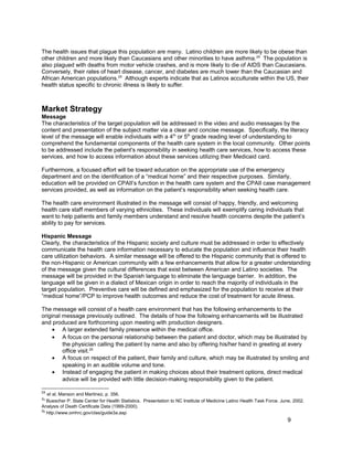 The health issues that plague this population are many. Latino children are more likely to be obese than
other children and more likely than Caucasians and other minorities to have asthma.24
The population is
also plagued with deaths from motor vehicle crashes, and is more likely to die of AIDS than Caucasians.
Conversely, their rates of heart disease, cancer, and diabetes are much lower than the Caucasian and
African American populations.25
Although experts indicate that as Latinos acculturate within the US, their
health status specific to chronic illness is likely to suffer.
Market Strategy
Message
The characteristics of the target population will be addressed in the video and audio messages by the
content and presentation of the subject matter via a clear and concise message. Specifically, the literacy
level of the message will enable individuals with a 4th
or 5th
grade reading level of understanding to
comprehend the fundamental components of the health care system in the local community. Other points
to be addressed include the patient’s responsibility in seeking health care services, how to access these
services, and how to access information about these services utilizing their Medicaid card.
Furthermore, a focused effort will be toward education on the appropriate use of the emergency
department and on the identification of a “medical home” and their respective purposes. Similarly,
education will be provided on CPAII’s function in the health care system and the CPAII case management
services provided, as well as information on the patient’s responsibility when seeking health care.
The health care environment illustrated in the message will consist of happy, friendly, and welcoming
health care staff members of varying ethnicities. These individuals will exemplify caring individuals that
want to help patients and family members understand and resolve health concerns despite the patient’s
ability to pay for services.
Hispanic Message
Clearly, the characteristics of the Hispanic society and culture must be addressed in order to effectively
communicate the health care information necessary to educate the population and influence their health
care utilization behaviors. A similar message will be offered to the Hispanic community that is offered to
the non-Hispanic or American community with a few enhancements that allow for a greater understanding
of the message given the cultural differences that exist between American and Latino societies. The
message will be provided in the Spanish language to eliminate the language barrier. In addition, the
language will be given in a dialect of Mexican origin in order to reach the majority of individuals in the
target population. Preventive care will be defined and emphasized for the population to receive at their
“medical home”/PCP to improve health outcomes and reduce the cost of treatment for acute illness.
The message will consist of a health care environment that has the following enhancements to the
original message previously outlined. The details of how the following enhancements will be illustrated
and produced are forthcoming upon meeting with production designers.
• A larger extended family presence within the medical office.
• A focus on the personal relationship between the patient and doctor, which may be illustrated by
the physician calling the patient by name and also by offering his/her hand in greeting at every
office visit.26
• A focus on respect of the patient, their family and culture, which may be illustrated by smiling and
speaking in an audible volume and tone.
• Instead of engaging the patient in making choices about their treatment options, direct medical
advice will be provided with little decision-making responsibility given to the patient.
24
et al, Manson and Martinez, p. 356.
25
Buescher P. State Center for Health Statistics. Presentation to NC Institute of Medicine Latino Health Task Force. June, 2002.
Analysis of Death Certificate Data (1999-2000).
26
http://www.omhrc.gov/clas/guide3a.asp
9
 