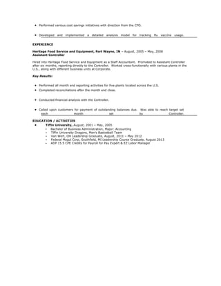 • Performed various cost savings initiatives with direction from the CFO.
• Developed and implemented a detailed analysis model for tracking flu vaccine usage.
EXPERIENCE
Heritage Food Service and Equipment, Fort Wayne, IN – August, 2005 – May, 2008
Assistant Controller
Hired into Heritage Food Service and Equipment as a Staff Accountant. Promoted to Assistant Controller
after six months, reporting directly to the Controller. Worked cross-functionally with various plants in the
U.S., along with different business units at Corporate.
Key Results:
• Performed all month end reporting activities for five plants located across the U.S.
• Completed reconciliations after the month end close.
• Conducted financial analysis with the Controller.
• Called upon customers for payment of outstanding balances due. Was able to reach target set
each month set by Controller.
EDUCATION / ACTIVITIES
• Tiffin University, August, 2001 – May, 2005
- Bachelor of Business Administration, Major: Accounting
- Tiffin University Dragons, Men’s Basketball Team
- Van Wert, OH Leadership Graduate, August, 2011 – May 2012
- Federal Mogul Corp, Southfield, MI Leadership Course Graduate, August 2013
- ADP 15.5 CPE Credits for Payroll for Pay Expert & EZ Labor Manager
 