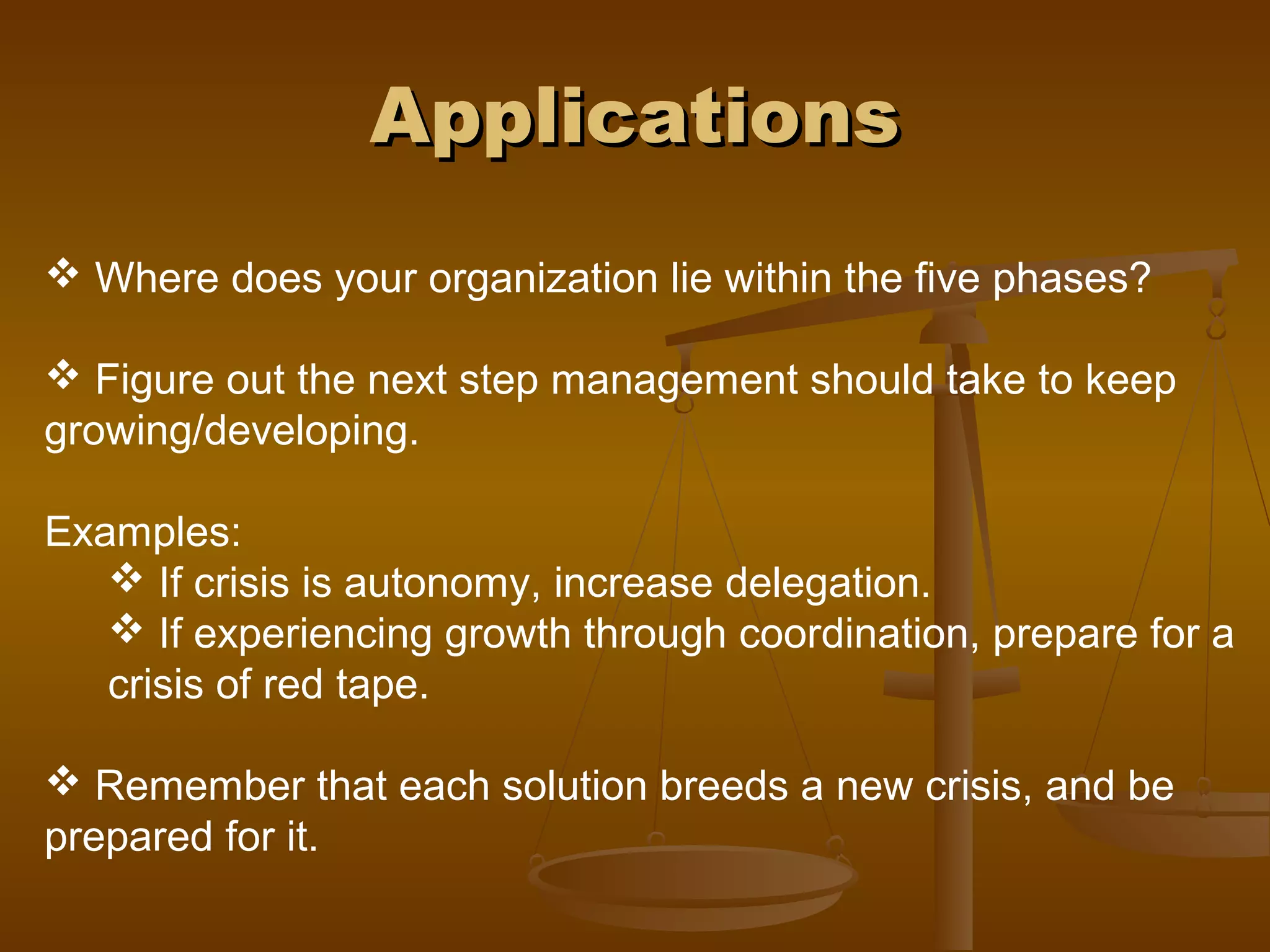 ApplicationsApplications
 Where does your organization lie within the five phases?
 Figure out the next step management should take to keep
growing/developing.
Examples:
 If crisis is autonomy, increase delegation.
 If experiencing growth through coordination, prepare for a
crisis of red tape.
 Remember that each solution breeds a new crisis, and be
prepared for it.
 