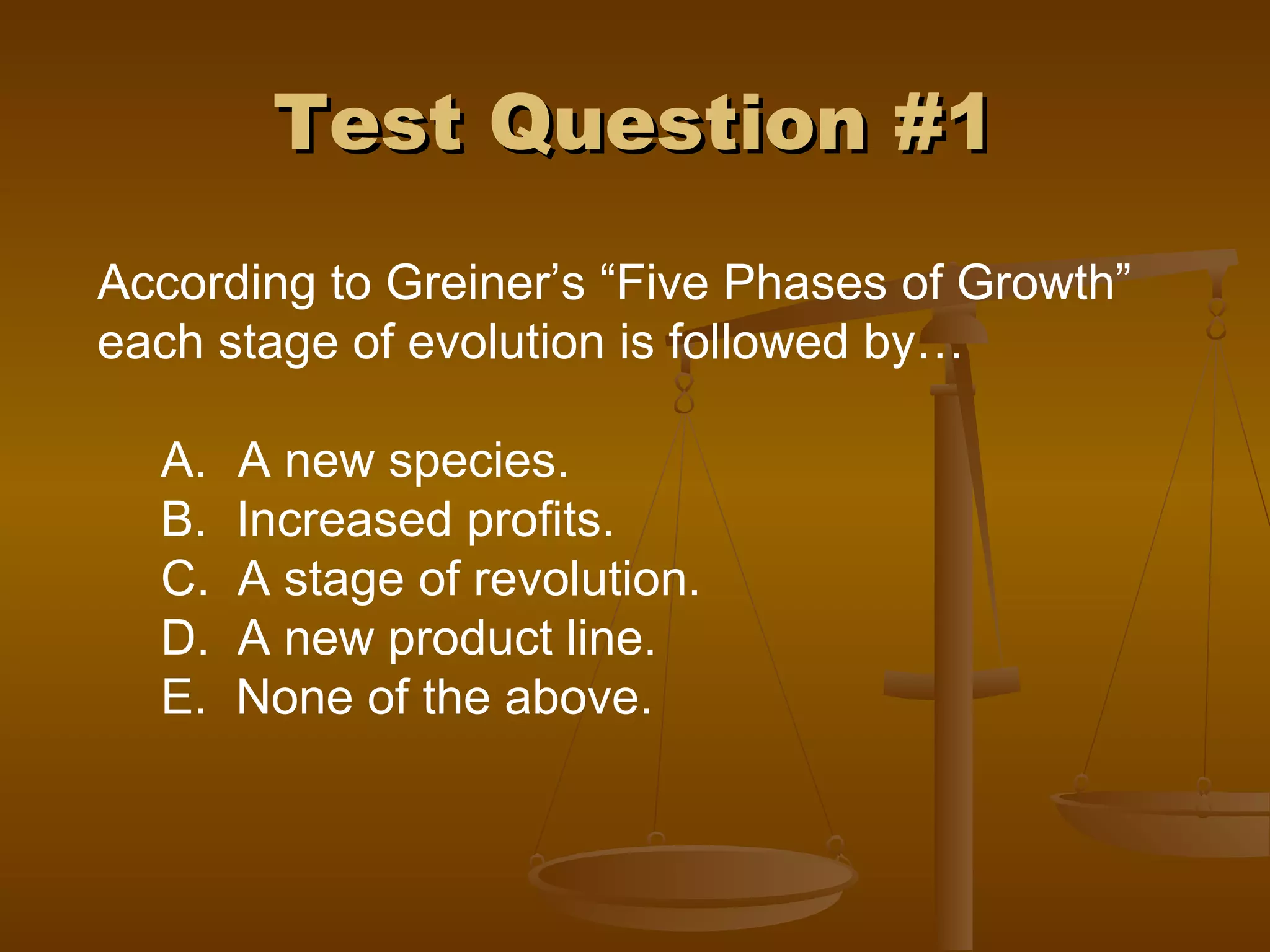 Test Question #1Test Question #1
According to Greiner’s “Five Phases of Growth”
each stage of evolution is followed by…
A. A new species.
B. Increased profits.
C. A stage of revolution.
D. A new product line.
E. None of the above.
 