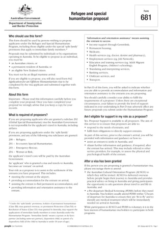 681 (Design date 03/14) - Page 1© COMMONWEALTH OF AUSTRALIA, 2014
* Under the ‘split family’ provisions, holders of permanent humanitarian
(Class XB) visas granted overseas, or permanent Protection (Class XA) or
Resolution of Status (Class CD) visas granted in Australia, may support the
applications of immediate family members to enter Australia under the
Humanitarian Program. ‘Immediate family’ means a spouse or de facto
partner (including same-sex partner), dependent child, or parent of a
dependent child (if the child in Australia is under 18 years of age).
In Part D of this form, you will be asked to indicate whether
you are able to provide accommodation and information and
orientation assistance to the entrants you are proposing.
You should carefully consider your ability to fulfil the
requirements of a proposer. Unless there are exceptional
circumstances, your failure to provide the level of support
indicated in your undertaking in Part D may adversely affect any
future proposals you submit under the Humanitarian Program.
Am I eligible for support in my role as a proposer?
Yes. Proposer Support is available to all proposers. The aim of
this service is to ensure that proposers are able to:
• respond to the needs of entrants; and
• fulfil their obligations to directly support entrants.
As part of this service, prior to the entrant’s arrival, you will be
provided with information and guidance on how to:
• assist an entrant to settle in Australia; and
• obtain further information and guidance, if required, after
the entrant has arrived. This may include referral to other
service providers, for example, to assess the physical and
psychological health of the entrant.
After a visa has been granted
If the person you are proposing is granted a humanitarian visa,
please encourage them to attend:
• the Australian Cultural Orientation Program (AUSCO) to
which they will be invited. AUSCO is delivered overseas
before people begin their journey to Australia and provides
practical advice on living in Australia and giving participants
the opportunity to ask questions about travel to and life in
Australia; and
• a Pre-departure Medical Screening (PDMS) before they travel
to Australia. Visa holders usually attend PDMS within 72 hours
of departure for Australia to ensure they are ‘fit to fly’ and to
identify any medical treatment which will be immediately
needed on arrival in Australia.
While participation in AUSCO and PDMS is voluntary, it is in the
best interest of humanitarian visa holders to participate in both
programs.
Form
681
Refugee and special
humanitarian proposal
‘Information and orientation assistance’ means assisting
the entrant to access:
• Income support through Centrelink;
• Permanent housing;
• Medicare;
• Health services (eg. doctor, dentist and pharmacy);
• Employment services (eg. Job Network);
• Education and training services (eg. Adult Migrant
English Program, children’s schooling);
• Translating and interpreting services;
• Banking services;
• Childcare services; and
• Transport.
Who should use this form?
This form should be used by persons wishing to propose
applicants under the Refugee and Special Humanitarian
Program, including those eligible under the special ‘split family’
provisions that apply to immediate family members.*
Proposals may be submitted by individuals or by organisations
operating in Australia. To be eligible to propose as an individual,
you must be:
• an Australian citizen; or
• a permanent resident of Australia; or
• an eligible New Zealand citizen.
You must not be an illegal maritime arrival.
If you are eligible to propose, you will also need form 842
Application for an Offshore Humanitarian visa to be
completed by the visa applicant and submitted together with
this form.
About this form
Important – Please read this information carefully before you
complete your proposal. Once you have completed your
proposal we strongly advise that you keep a copy for your
records.
What is required of proposers?
If you are proposing applicants who are granted a subclass 202
(Global Special Humanitarian) visa the Australian Government
is not responsible for the applicant’s travel to Australia, including
airfares.
If you are proposing applicants under the ‘split family’
provisions, and any of the following visa subclasses are granted:
200 – Refugee;
201 – In-country Special Humanitarian;
203 – Emergency Rescue;
204 – Woman at Risk;
the applicant’s travel costs will be paid by the Australian
Government.
An ‘applicant’ who is granted a visa and travels to Australia,
becomes an ‘entrant’ on arrival.
Your role as a proposer is to assist in the settlement of the
entrants you have proposed. This includes:
• meeting the entrant at the airport;
• providing accommodation for the entrant on arrival;
• assisting the entrant to find permanent accommodation; and
• providing information and orientation assistance to the
entrant.
 