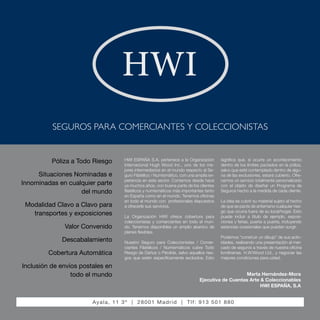 Marta Hernández-Mora
Ejecutiva de Cuentas Arte & Coleccionables
HWI ESPAÑA, S.A
Póliza a Todo Riesgo
Situaciones Nominadas e
Innominadas en cualquier parte
del mundo
Modalidad Clavo a Clavo para
transportes y exposiciones
Valor Convenido
Descabalamiento
Cobertura Automática
Inclusión de envíos postales en
todo el mundo
significa que, si ocurre un acontecimiento
dentro de los límites pactados en la póliza,
salvo que esté contemplado dentro de algu-
na de las exclusiones, estará cubierto. Ofre-
cemos un servicio totalmente personalizado
con el objeto de diseñar un Programa de
Seguros hecho a la medida de cada cliente.
La idea es cubrir su material sujeto al hecho
de que se pacte de antemano cualquier ries-
go que ocurra fuera de su local/hogar. Esto
puede incluir a título de ejemplo, exposi-
ciones y ferias, puerta a puerta, incluyendo
estancias ocasionales que puedan surgir.
Podemos “construir un dibujo” de sus activ-
idades, realizando una presentación al mer-
cado de seguros a través de nuestra oficina
londinense, H.W.Wood Ltd., y negociar las
mejores condiciones para usted.
HWI ESPAÑA S.A. pertenece a la Organización
Internacional Hugh Wood Inc., uno de los me-
jores intermediarios en el mundo respecto al Se-
guro Filatélico / Numismático, con una amplia ex-
periencia en este sector. Contamos desde hace
ya muchos años, con buena parte de los clientes
filatélicos y numismáticos más importantes tanto
en España como en el mundo. Tenemos oficinas
en todo el mundo con profesionales dispuestos
a ofrecerle sus servicios.
La Organización HWI ofrece cobertura para
coleccionistas y comerciantes en todo el mun-
do. Tenemos disponibles un amplio abanico de
planes flexibles.
Nuestro Seguro para Coleccionistas / Comer-
ciantes Filatélicos / Numismáticos cubre Todo
Riesgo de Daños o Pérdida, salvo aquellos ries-
gos que estén específicamente excluidos. Esto
SEGUROS PARA COMERCIANTES Y COLECCIONISTAS
Ayala, 11 3º | 28001 Madrid | Tlf: 913 501 880
HWI
 