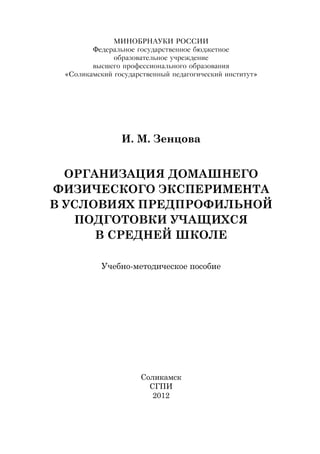 МИНОБРНАУКИ РОССИИ
Федеральное государственное бюджетное
образовательное учреждение
высшего профессионального образования
«Соликамский государственный педагогический институт»
И. М. Зенцова
Организация домашнего
физического эксперимента
в условиях предпрофильной
подготовки учащихся
в средней школе
Учебно-методическое пособие
Соликамск
СГПИ
2012
Copyright ОАО «ЦКБ «БИБКОМ» & ООО «Aгентство Kнига-Cервис»
 