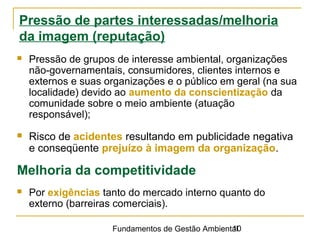 Fundamentos de Gestão Ambiental10
Pressão de partes interessadas/melhoria
da imagem (reputação)
 Pressão de grupos de interesse ambiental, organizações
não-governamentais, consumidores, clientes internos e
externos e suas organizações e o público em geral (na sua
localidade) devido ao aumento da conscientização da
comunidade sobre o meio ambiente (atuação
responsável);
 Risco de acidentes resultando em publicidade negativa
e conseqüente prejuízo à imagem da organização.
Melhoria da competitividade
 Por exigências tanto do mercado interno quanto do
externo (barreiras comerciais).
 