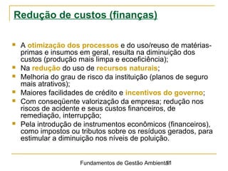 Fundamentos de Gestão Ambiental11
Redução de custos (finanças)
 A otimização dos processos e do uso/reuso de matérias-
primas e insumos em geral, resulta na diminuição dos
custos (produção mais limpa e ecoeficiência);
 Na redução do uso de recursos naturais;
 Melhoria do grau de risco da instituição (planos de seguro
mais atrativos);
 Maiores facilidades de crédito e incentivos do governo;
 Com conseqüente valorização da empresa; redução nos
riscos de acidente e seus custos financeiros, de
remediação, interrupção;
 Pela introdução de instrumentos econômicos (financeiros),
como impostos ou tributos sobre os resíduos gerados, para
estimular a diminuição nos níveis de poluição.
 