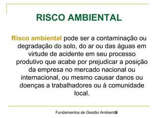 Fundamentos de Gestão Ambiental3
RISCO AMBIENTAL
Risco ambiental pode ser a contaminação ou
degradação do solo, do ar ou das águas em
virtude de acidente em seu processo
produtivo que acabe por prejudicar a posição
da empresa no mercado nacional ou
internacional, ou mesmo causar danos ou
doenças a trabalhadores ou à comunidade
local.
 
