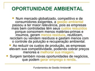 Fundamentos de Gestão Ambiental4
OPORTUNIDADE AMBIENTAL
 Num mercado globalizado, competitivo e de
consumidores exigentes, a gestão ambiental
passou a ter maior relevância, pois as empresas
mais bem controladas têm seus custos reduzidos
porque consomem menos matérias-primas e
insumos, geram menos resíduos, reutilizam,
reciclam ou vendem resíduos e gastam menos com
o controle da poluição e recuperação ambiental.
 Ao reduzir os custos de produção, as empresas
elevam sua competitividade, podendo cobrar preços
menores e melhorar sua imagem.
 Surgem também novas oportunidades de negócios,
que podem gerar emprego e renda.
 