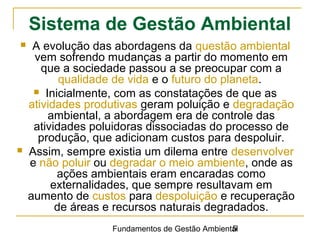 Fundamentos de Gestão Ambiental5
 A evolução das abordagens da questão ambiental
vem sofrendo mudanças a partir do momento em
que a sociedade passou a se preocupar com a
qualidade de vida e o futuro do planeta.
 Inicialmente, com as constatações de que as
atividades produtivas geram poluição e degradação
ambiental, a abordagem era de controle das
atividades poluidoras dissociadas do processo de
produção, que adicionam custos para despoluir.
 Assim, sempre existia um dilema entre desenvolver
e não poluir ou degradar o meio ambiente, onde as
ações ambientais eram encaradas como
externalidades, que sempre resultavam em
aumento de custos para despoluição e recuperação
de áreas e recursos naturais degradados.
Sistema de Gestão Ambiental
 