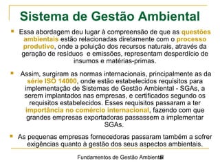 Fundamentos de Gestão Ambiental6
Sistema de Gestão Ambiental
 Essa abordagem deu lugar à compreensão de que as questões
ambientais estão relacionadas diretamente com o processo
produtivo, onde a poluição dos recursos naturais, através da
geração de resíduos e emissões, representam desperdício de
insumos e matérias-primas.
 Assim, surgiram as normas internacionais, principalmente as da
série ISO 14000, onde estão estabelecidos requisitos para
implementação de Sistemas de Gestão Ambiental - SGAs, a
serem implantados nas empresas, e certificados segundo os
requisitos estabelecidos. Esses requisitos passaram a ter
importância no comércio internacional, fazendo com que
grandes empresas exportadoras passassem a implementar
SGAs.
 As pequenas empresas fornecedoras passaram também a sofrer
exigências quanto à gestão dos seus aspectos ambientais.
 