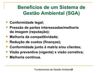 Fundamentos de Gestão Ambiental7
 Conformidade legal;
 Pressão de partes interessadas/melhoria
da imagem (reputação);
 Melhoria da competitividade;
 Redução de custos (finanças);
 Conformidade junto à matriz e/ou clientes;
 Visão preventiva (vigente) x visão corretiva;
 Melhoria contínua.
Benefícios de um Sistema de
Gestão Ambiental (SGA)
 