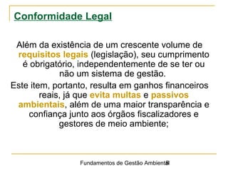 Fundamentos de Gestão Ambiental8
Conformidade Legal
Além da existência de um crescente volume de
requisitos legais (legislação), seu cumprimento
é obrigatório, independentemente de se ter ou
não um sistema de gestão.
Este item, portanto, resulta em ganhos financeiros
reais, já que evita multas e passivos
ambientais, além de uma maior transparência e
confiança junto aos órgãos fiscalizadores e
gestores de meio ambiente;
 