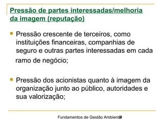 Fundamentos de Gestão Ambiental9
Pressão de partes interessadas/melhoria
da imagem (reputação)
 Pressão crescente de terceiros, como
instituições financeiras, companhias de
seguro e outras partes interessadas em cada
ramo de negócio;
 Pressão dos acionistas quanto à imagem da
organização junto ao público, autoridades e
sua valorização;
 