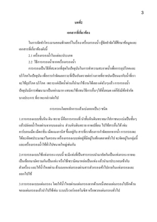 บทที่2
เอกสารที่เกี่ยวข้อง
ในการจัดทาโครงงานคอมพิวเตอร์ในเรื่อง เครื่องกรองน้า ผู้จัดทาจัดได้ศึกษาข้อมูลและ
เอกสารที่เกี่ยวข้องดังนี้
2.1 เครื่องกรองน้าในแต่ละประเภท
2.2 วิธีการกรองน้าจากคเรื่องกรองน้า
การกรองเป็นวิธีที่สะดวกที่สุดในปัจจุบันในการทาความสะอาดน้าเพื่อการอุปโภคและ
บริโภคในปัจจุบัน เพื่อการกาจัดมลภาวะที่เป็นอันตรายต่อร่างกายที่อาจปนเปือนมากับน้าที่เรา
จะใช้อุปโภค บริโภค เพราะแค่เปิดน้าผ่านก็นามาใช้งานได้เลย แต่จริงๆแล้ว การกรองน้า
ปัจจุบันมีการพัฒนามาเป็นอย่างมาก แทบจะใช้แทนวิธีการอื่นๆได้ทั้งหมด แต่ก็ยังมีข้อจากัด
บางประการ ที่เราจะกล่าวต่อไป
การกรองโดยหลักการแล้วแบ่งออกเป็น3 ชนิด
1.การกรองแบบชั้นหิน ดิน ทราย นี่คือการกรองที่ นาชั้นหินดินทรายมาใส่ภาชนะแบ่งเป็นชั้นๆ
แล้วปล่อยน้าไหลผ่านจากบนลงล่าง ส่วนหินดินทราย อาจเปลี่ยน ไปใช้สารอื่นได้เช่น
คาร์บอนเม็ด เม็ดเรซิ่น เม็ดแมงกานิส ขึ้นอยู่กับ สารที่เราต้องการกาจัดออกจากน้า การกรองจะ
ได้ละเอียดประมาณ5ไมครอน เครื่องกรองแบบท่อคู่ที่มีอยู่ในท้องตลาดทั่วไป จะจัดอยู่ในกลุ่มนี้
และเครื่องกรองน้าใช้ทั่วไปขนาดใหญ่เช่นกัน
2.การกรองแบบใช้แท่งกรอง แบบนี้ จะมีแท่งที่เป็นสารกรองนามาอัดกันเป็นแท่งกรอง อาจจะ
เป็นเชือกมามัดรวมกันเป็นแท่ง หรือใช้เซรามิคมาหล่อเป็นแท่ง แล้วนามาประกอบเข้ากับ
ตัวเครื่อง และให้น้าไหลผ่าน ด้านนอกแท่งกรองผ่านสารตัวกรองเข้าไปภายในแท่งกรองและ
ออกไปใช้
3.การกรองแบบแผ่นกรอง โดยให้น้าไหลผ่านแผ่นกรองจากด้านหนึ่งของแผ่นกรองไปอีกด้าน
ของแผ่นกรองแล้วนาไปใช้เช่น ระบบรีเวอร์ออสโมซิส หรือพวกแผ่นกรองทั่วไป
3
 