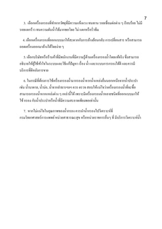 3. เลือกเครื่องกรองที่ทาจากวัศดุที่มีความแข็งแรง ทนทาน รอยเชื่อมต่อต่าง ๆ เรียบร้อย ไม่มี
รอยแตกร้าว ทนความดันน้าได้มากพอโดย ไม่ แตกหรือรั่วซึม
4. เลือกเครื่องกรองที่ออกแบบมาให้สะดวกกับการล้างย้อนกลับ การเปลี่ยนสาร หรือสามารถ
ถอดเครื่องออกมาล้างได้โดยง่าย ๆ
5. เลือกบริษัทหรือร้านค้าที่มีพนักงานที่มีความรู้ด้านเครื่องกรองน้าโดยแท้จริง ซึ่งสามารถ
อธิบายให้ผู้ใช้เข้าใจในระบบและวิธีแก้ปัญหา เรื่อง น้า และระบบการกรองได้ดี และควรมี
บริการที่ดีหลังการขาย
6. ในกรณีที่ต้องการใช้เครื่องกรองน้ามากรองน้าจากน้าแหล่งอื่นนอกเหนือจากน้าประปา
เช่น น้าบาดาล, น้าบ่อ, น้าจากลาธารฯลฯ ควร ตรวจ สอบให้แน่ใจว่าเครื่องกรองน้าที่จะซื้อ
สามารถกรองน้าจากแหล่งต่าง ๆ เหล่านี้ได้เพราะมีเครื่องกรองน้าหลายชนิดที่ออกแบบมาให้
ใช้กรอง กับน้าประปาหรือน้าที่มีความสะอาดเพียงพอเท่านั้น
7. หากไม่แน่ใจในคุณภาพของน้ากรอง ควรนาน้ากรองไปวิเคราะห์ที่
กรมวิทยาศาสตร์การแพทย์หน่วยสาธารณะสุข หรือหน่วยราชการอื่นๆ ที่ มีบริการวิเคราะห์น้า
7
 