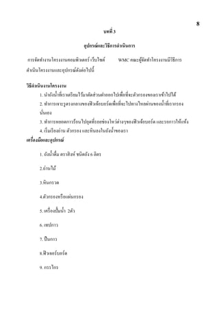 บทที่ 3
อุปกรณ์และวิธีการดาเนินการ
การจัดทางานโครงงานคอมพิวเตอร์ เว็บไซต์ WMC คณะผู้จัดทาโครงงานมีวิธีการ
ดาเนินโครงงานและอุปกรณ์ดังต่อไปนี้
วิธีดาเนินงานโครงงาน
1. นาถังน้าที่เราเตรียมไว้มาตัดส่วนฝาออกไปเพื่อที่จะตัวกรองของเราเข้าไปได้
2. ทาการเจาะรูตรงกลางของฟิวเจ้อบอร์ดเพื่อที่จะไปทางไหลผ่านของน้าที่เรากรอง
นั่นเอง
3. ทาการหยอดกาวร้อนไปอุดที่รอยช่องโหว่ต่างๆของฟิวเจ้อบอร์ด และรอกาวให้แห้ง
4. เริ่มเรียงถ่าน ตัวกรอง และหินลงในถังน้าของเรา
เครื่องมือและอุปกรณ์
1. ถังน้าดื่ม ตราสิงห์ ชนิดถัง 6 ลิตร
2.ถ่านไม้
3.หินกรวด
4.ตัวกรองหรือแผ่นกรอง
5. เครื่องปั้มน้า 2ตัว
6. เทปกาว
7. ปืนกาว
8.ฟิวเจอร์บอร์ด
9. กรรไกร
8
 
