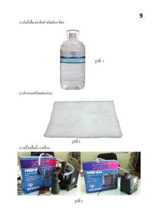 1.) ถังน้าดื่ม ตราสิงห์ ชนิดถัง 6 ลิตร
รูปที่ 1
2.) ตัวกรองหรือแผ่นกรอง
รูปที่ 2
3.) เครื้องปั๊มน้า 2 เครื่อง
รูปที่ 3
9
 