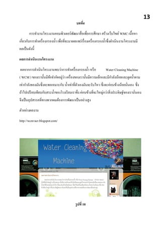 บทที่4
การทางานโครงงานคอมพิวเตอร์พัฒนาสื่อเพื่อการศึกษา สร้างเว็บไซต์ WMC เนื้อหา
เกี่ยวกับการทาเครื่องกรองน้า เพื่อที่จะมาเผยแพร่เรื่องเครื่องกรองน้าซื่งดาเนินงานโครงงานมี
ผลเป็นดังนี้
ผลการดาเนินงานโครงงาน
ผลจากการดาเนินโครงงานพบว่าการทาเครื่องกรองน้า หรือ Water Cleaning Machine
( WCM ) ของเรานั้นมีข้อจากัดอยู่ว่า เครื่องของเรานั้นมีความเล็กและมีกาลังน้อยและดูดน้าตาม
เท่ากาลังของมันซึ่งจะพอเหมาะกับ น้าเท่าที่ตัวเองมันจะรับไหว ซึ่งจะค่อนข้างน้อยนั่นเอง ซึ่ง
ถ้าไปเปรียบเทียบกับสระน้าของโรงเรียนเราซึ่ง ค่อนข้างที่จะใหญ่กว่าสิ่งประดิษฐ์ของเรานั่นเอง
จึงเป็นอุปสรรคที่ทางพวกผมต้องการพัฒนาเป็นอย่างสูง
ตัวอย่างผลงาน
http://wcm-acr.blogspot.com/
บทที่5
รูปที่ 10
13
 