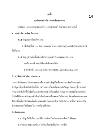 บทที่ 5
สรุปผลการดาเนินงานและข้อเสนอแนะ
การจัดทาโครงงานคอมพิวเตอร์เรื่อง เครื่องกรองน้า สามารถสรุปผลได้ดังนี้
5.1 การดาเนินงานจัดทาโครงงาน
5.1.1 วัตถุประสงค์ของโครงงาน
1. เพื่อให้ผู้ที่สนใจจะทาเครื่องกรองน้าสามารถนาความรู้ของนาไปใช้ต่อประโยชน์
ได้นั่นเอง
5.1.2 วัสดุ อุปกรณ์ เครื่องมือหรือโปรแกรมที่ใช้ในการพัฒนาโครงงาน
1.เครื่องคอมพิวเตอร์ที่เชื่อมต่ออินเทอร์เน็ต
2. ซอฟแวร์ ( Microsoft Offiice Word 2010 , Adobe Protoshop Cs5 )
5.2 สรุปผลการดาเนินงานโครงงาน
จาการทาโครงงาน โครงงานของเราเรื่องการประดิษฐ์เป็นเรื่องของการทาเครื่องกรองน้า
ซึ่งปัญหาที่พบนั่นก็คือตัวปั้มน้าทั้ง 2 ตัวของเรานั้นเกิดรั่วแต่เราก็แก้ปัญหาโดยการที่เรานาเทป
กาวมาแปะไม่ให้น้ารั่วซึมนั้นเอง อีกปัญหาหนึ่งก็คือแรงในการสูบน้าของเรายังมีไม่มากพอแต่
ถ้าเกิดได้รับการสนับสนุนเพิ่มอีกสักนิดสักหน่อยก็อาจจะทาให้สามารถ พัฒนาโครงงานของเรา
ให้ดีได้ยิ่งๆขึ้นไปอาจจะเพิ่มเป็นของรางวัลเช่นทุนการศึกษาให้กับโครงงานที่มีความน่าจะเป็น
ที่จะสามารถนาไปต่อยอดโครงงานนั้นๆได้นั่นเอง
5.3 ข้อเสนอแนะ
1. ควรมีทุนให้กับโครงงานที่มีความน่าสนใจนาเอาทุนการศึกษาไปต่อยอด
2. ควรมีการสอบถามเพื่อนๆในห้องเกี่ยวกับเรื่องโครงงานที่ทา
14
 