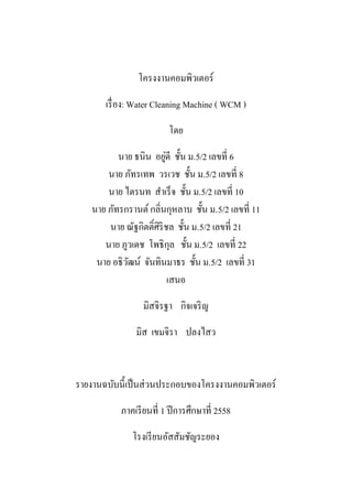 โครงงานคอมพิวเตอร์
เรื่อง: Water Cleaning Machine ( WCM )
โดย
นาย ธนิน อยู่ดี ชั้น ม.5/2 เลขที่ 6
นาย ภัทรเทพ วรเวช ชั้น ม.5/2 เลขที่ 8
นาย ไตรนท สาเร็จ ชั้น ม.5/2 เลขที่ 10
นาย ภัทรกรานต์กลิ่นกุหลาบ ชั้น ม.5/2 เลขที่ 11
นาย ณัฐกิตติ์ศิริชล ชั้น ม.5/2 เลขที่ 21
นาย ภูวเดช โพธิกุล ชั้น ม.5/2 เลขที่ 22
นาย อธิวัฒน์ จันทินมาธร ชั้น ม.5/2 เลขที่ 31
เสนอ
มิสจิรฐา กิจเจริญ
มิส เขมจิรา ปลงไสว
รายงานฉบับนี้เป็นส่วนประกอบของโครงงานคอมพิวเตอร์
ภาคเรียนที่ 1 ปีการศึกษาที่ 2558
โรงเรียนอัสสัมชัญระยอง
 