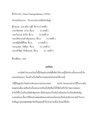 ชื่อโครงงาน : Water Cleaning Machine ( WCM )
ประเภทโครงงาน : โครงงานประเภทสิ่งประดิษฐ์
ผู้ร่วมงาน : นาย ธนิน อยู่ดี ชั้น ม.5/2 เลขที่ 6
นาย ภัทรเทพ วรเวช ชั้น ม. 5/2 เลขที่ 8
นาย ไตรนท สาเร็จ ชั้น ม. 5/2 เลขที่ 10
นาย ภัทรกรานต์กลิ่นกุหลาบ ชั้น ม. 5/2 เลขที่ 11
นาย ณัฐกิตติ์ศิริชล ชั้น ม. 5/2 เลขที่ 21
นาย ภูวเดช โพธิกุล ชั้น ม. 5/2 เลขที่ 22
นาย อธิวัฒน์ จันทินมาธร ชั้น ม. 5/2 เลขที่ 31
ปีการศึกษา : 2558
บทคัดย่อ
การจัดทาโครงงานในครั้งนี้มีวัตถุประสงค์เพื่อที่จะให้ความรู้เกี่ยวกับ เครื่องกรองน้าใน
แบบฉบับของเรา โดยสร้างเว็บไซต์ในการเผยแพร่นาเสนอให้ความรู้
ให้รู้ถึงคุณประโยชน์การทาและความสามารถของ WCM ว่าสามารถนามาใช้ในการปรับ
สมดุลของสิ่งแวดล้อมในเรื่องของการปรับน้าเสียเป็นน้าดีได้จริงหรือไม่ โดยการทดลอง
นาไปใช้ในโรงเรียนอัสสัมชัญระยอง ที่บริเวณสระน้าหลังโรงเรียนของโรงเรียนอัสสัมชัญ
ระยองนั่นเอง ซึ่งเราได้นาเสนอเผยแพร่ผลงานผ่านบนโลกออนไลน์และมีความรวดเร็วในการ
รับข้อมูล บุคคลทุกเพศทุกวัยหรือบุคคลทั่วไป สามารถเข้ามารับชมได้ครับ
 