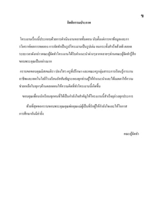 กิตติกรรมประกาศ
โครงงานเรื่องนี้ประกอบด้วยการดาเนินงานหลายขั้นตอน นับตั้งแต่การหาข้อมูลและกา
รวิเคราห์ผลการทดลอง การจัดทาเป็นรูปโครงงานเป็นรูปเล่ม จนกระทั้งสาเร็จด้วยดี ตลอด
ระยะเวลาดังกล่าวคณะผู้จัดทาโครงงานได้รับคาแนะนาต่างๆจากหลายๆท่านคณะผู้จัดทารู้สึก
ขอบพระคุณเป็นอย่างมาก
กราบขอขอบคุณมิสเขมจิรา ปลงไสว ครูที่ปรึกษา และคณะครูกลุ่มสาระการเรียนรู้การงาน
อาชีพและเทคโนโลยีโรงเรียนอัสสัมชัญระยองทุกท่านผู้ให้คาแนะนาและได้เมตตาให้ความ
ช่วยเหลือในทุกๆด้านตลอดจนให้ความคิดที่ทาโครงงานนี้เกิดขึ้น
ขอบคุณเพื่อนนักเรียนทุกคนที่ได้เป็นกาลังใจสาคัญให้โครงงานนี้สาเร็จลุล่วงทุกประการ
ท้ายที่สุดขอกราบขอบพระคุณคุณพ่อคุณแม่ผู้เป็นที่รักผู้ให้กาลังใจและให้โอกาส
การศึกษาอันมีค่ายิ่ง
คณะผู้จัดทา
ข
 